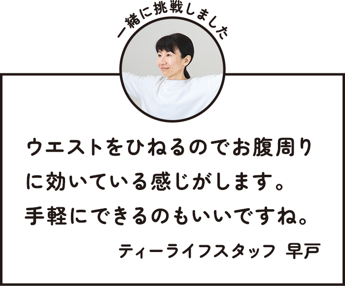 一緒に挑戦しました ウエストをひねるのでお腹周りに効いている感じがします。手軽にできるのもいいですね。 ティーライフスタッフ 早戸