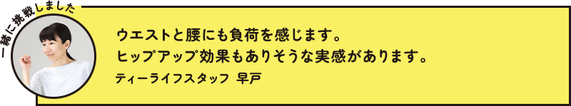 ウエストと腰にも負荷を感じます。ヒップアップ効果もありそうな実感があります。 ティーライフスタッフ 早戸