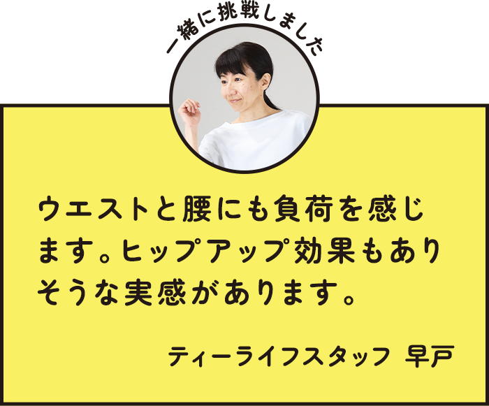 ウエストと腰にも負荷を感じます。ヒップアップ効果もありそうな実感があります。 ティーライフスタッフ 早戸