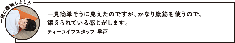 一見簡単そうに見えたのですが、かなり腹筋を使うので、鍛えられている感じがします。 ティーライフスタッフ 早戸