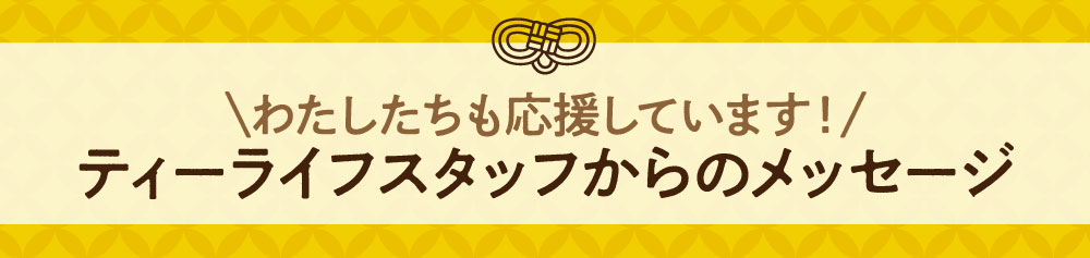 わたしたちも応援しています！ティーライフスタッフからのメッセージ