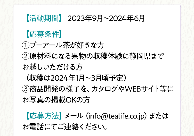応募条件：①プーアール茶が好きな方　②原材料になる果物の収穫体験に静岡県までお越しいただける方　③商品開発の様子をカタログやWEBサイト等にお写真の掲載OKの方