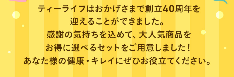 ティーライフはおかげさまで創立40周年を迎えることができました。感謝の気持ちを込めて、大人気商品をお得に選べるセットをご用意しました！あなた様の健康・キレイにぜひお役立てください。