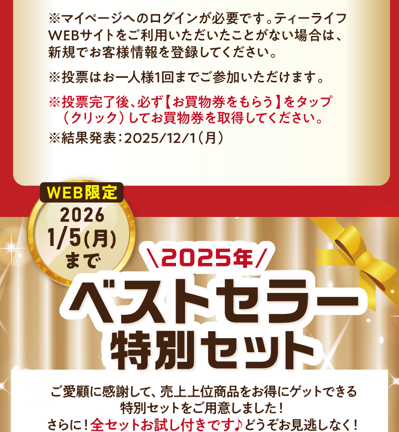 ※マイページへのログインが必要です。ティーライフWEBサイトをご利用いただいたことがない場合は、新規でお客様情報を登録してください。※投票はお一人様1回までご参加いただけます。※投票完了後、必ず【お買物券をもらう】をタップ(クリック)してお買物券を取得してください。2025年ベストセラー特別セットも販売中！