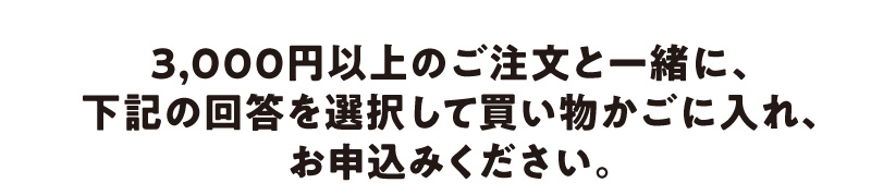 3,000円以上のご注文と一緒に、下記の回答を選択して買い物かごに入れてお申込みしてください