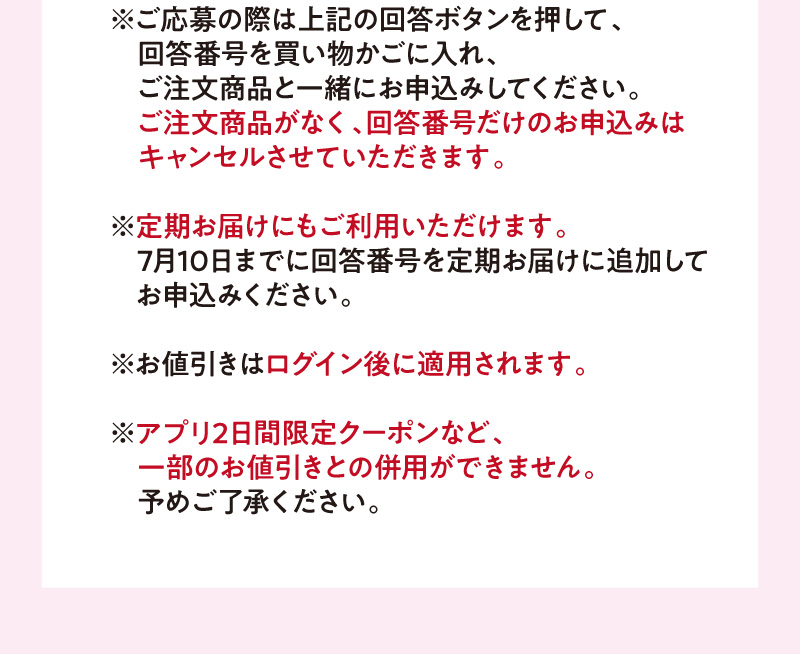 ※ご応募の際は上記の回答ボタンを押して、回答番号を買い物かごに入れ、ご注文商品と一緒にお申込みしてください。ご注文商品がなく、回答番号だけのお申込みはキャンセルさせていただきます。※定期お届けにもご利用いただけます。7月10日までに回答番号を定期お届けに追加してお申込みください。※お値引きはログイン後に適用されます。※アプリ2日間限定クーポンなど、一部のお値引きとの併用ができません。予めご了承ください。