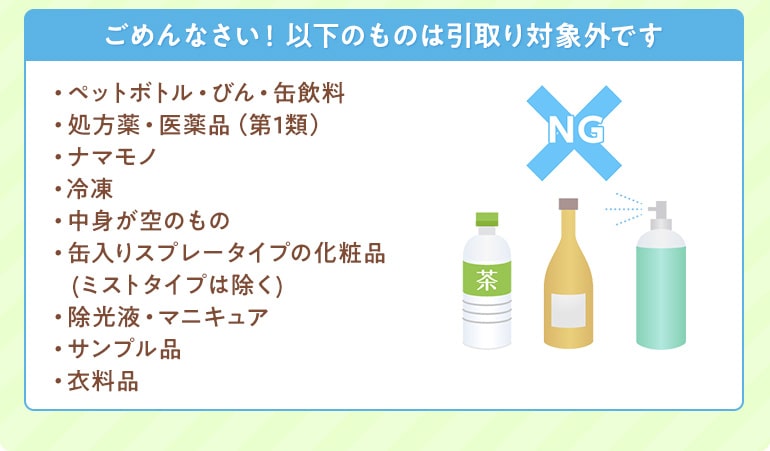 ペットボトル、医薬品、ナマモノ、中身が空のもの、スプレー、除光液、サンプル品などは下取り対象外です