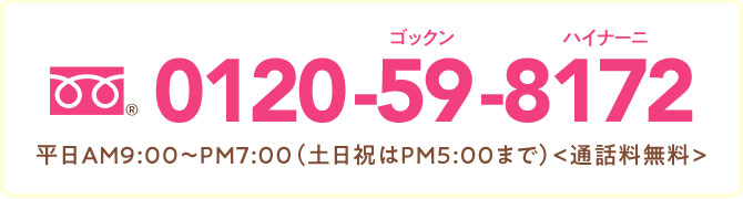 0120-59-8172 AM9:00～PM7:00（土日祝はPM5:00まで） 通話料無料