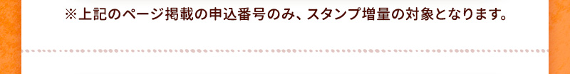 上記のページ掲載の申込番号のみ、スタンプ増量の対象となります。