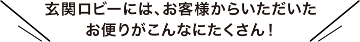 玄関ロビーには、お客様からいただいたお便りがこんなにたくさん!